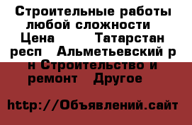 Строительные работы любой сложности › Цена ­ 10 - Татарстан респ., Альметьевский р-н Строительство и ремонт » Другое   